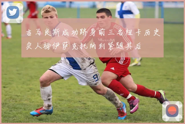 吉马良斯成功跻身前三名纽卡历史卖人榜伊萨克托纳利紧随其后
