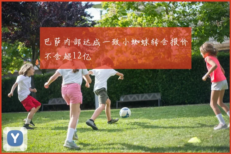 巴萨内部达成一致小蜘蛛转会报价不会超12亿