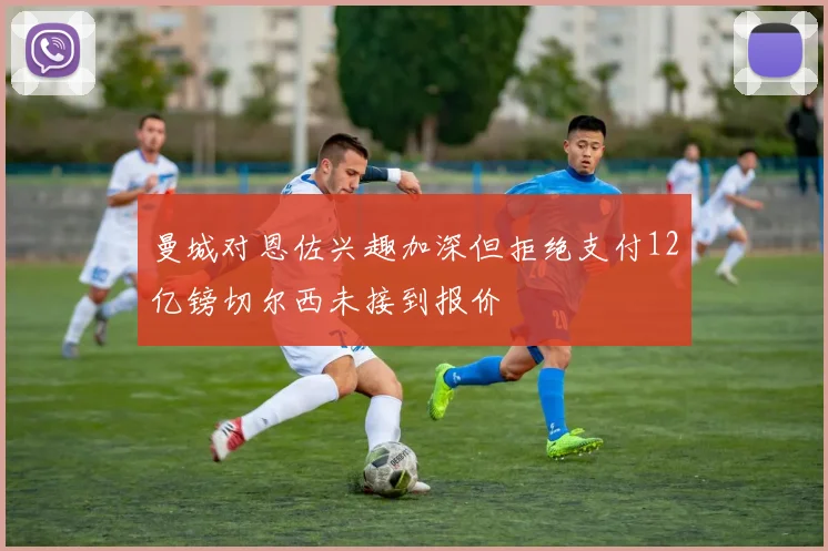 曼城对恩佐兴趣加深但拒绝支付12亿镑切尔西未接到报价