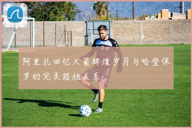 阿里扎回忆火箭辉煌岁月与哈登保罗的完美搭档关系