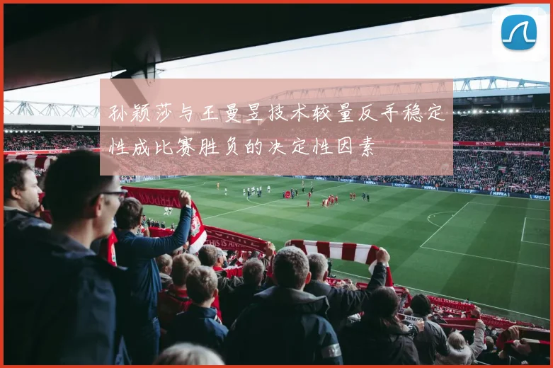 孙颖莎与王曼昱技术较量反手稳定性成比赛胜负的决定性因素