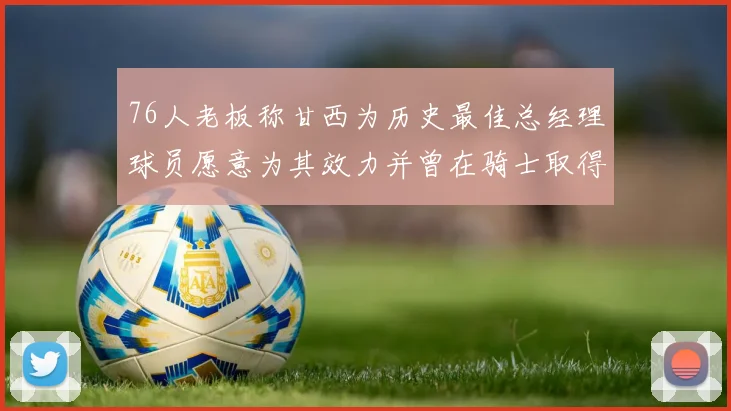 76人老板称甘西为历史最佳总经理球员愿意为其效力并曾在骑士取得成功