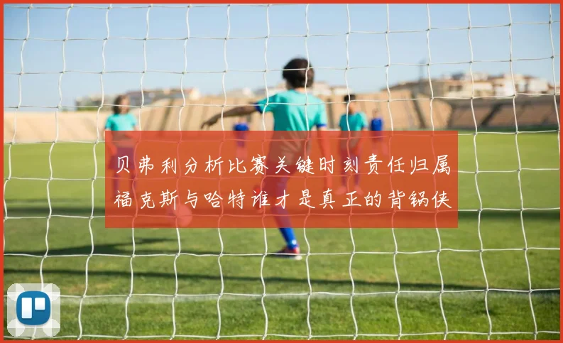 贝弗利分析比赛关键时刻责任归属福克斯与哈特谁才是真正的背锅侠