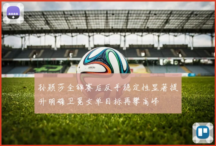 孙颖莎全锦赛后反手稳定性显著提升明确卫冕女单目标再攀高峰