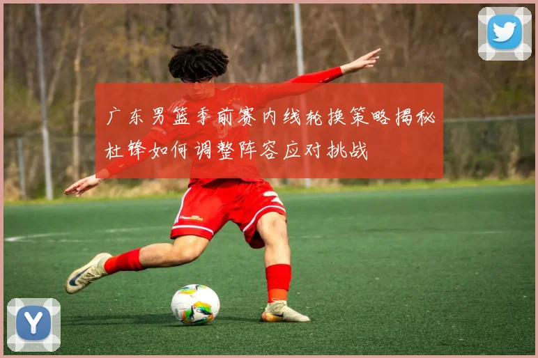 广东男篮季前赛内线轮换策略揭秘杜锋如何调整阵容应对挑战
