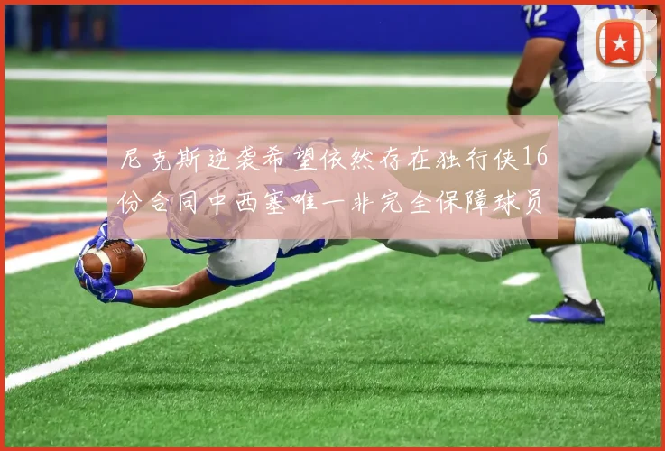 尼克斯逆袭希望依然存在独行侠16份合同中西塞唯一非完全保障球员