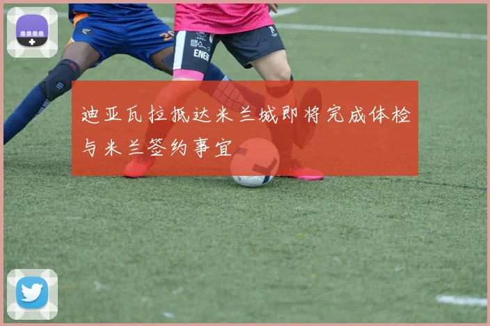 迪亚瓦拉抵达米兰城即将完成体检与米兰签约事宜